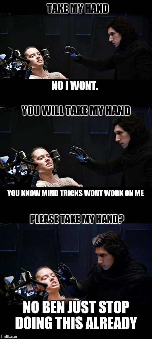 Take my hand |  TAKE MY HAND; NO I WONT. YOU WILL TAKE MY HAND; YOU KNOW MIND TRICKS WONT WORK ON ME; PLEASE TAKE MY HAND? NO BEN JUST STOP DOING THIS ALREADY | image tagged in rey,kylo,kylo ren,interrogation,reylo,memes | made w/ Imgflip meme maker