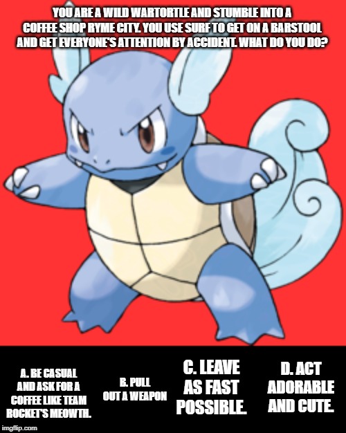 Pokemon: You Choose! Vol.3 | YOU ARE A WILD WARTORTLE AND STUMBLE INTO A COFFEE SHOP RYME CITY. YOU USE SURF TO GET ON A BARSTOOL AND GET EVERYONE'S ATTENTION BY ACCIDENT. WHAT DO YOU DO? D. ACT ADORABLE AND CUTE. C. LEAVE AS FAST POSSIBLE. A. BE CASUAL AND ASK FOR A COFFEE LIKE TEAM ROCKET'S MEOWTH. B. PULL OUT A WEAPON | image tagged in pokemon | made w/ Imgflip meme maker