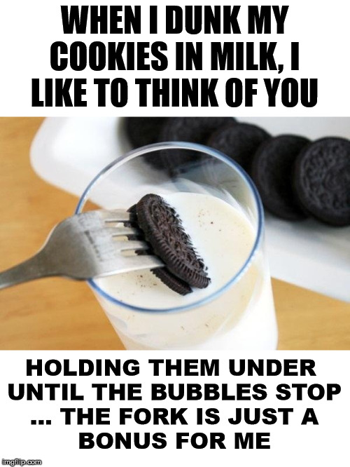 Thinking of you honey. |  WHEN I DUNK MY COOKIES IN MILK, I LIKE TO THINK OF YOU; HOLDING THEM UNDER 
UNTIL THE BUBBLES STOP
 ... THE FORK IS JUST A 
BONUS FOR ME | image tagged in dunkin',cookies,i bet he's thinking of other woman,drowning | made w/ Imgflip meme maker