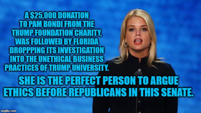 Pam Bondi
Ethics Expert | A $25,000 DONATION TO PAM BONDI FROM THE TRUMP FOUNDATION CHARITY, WAS FOLLOWED BY FLORIDA DROPPPING ITS INVESTIGATION INTO THE UNETHICAL BUSINESS PRACTICES OF TRUMP UNIVERSITY. SHE IS THE PERFECT PERSON TO ARGUE ETHICS BEFORE REPUBLICANS IN THIS SENATE. | image tagged in politics | made w/ Imgflip meme maker