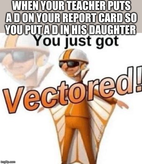 You just got vectored | WHEN YOUR TEACHER PUTS A D ON YOUR REPORT CARD SO YOU PUT A D IN HIS DAUGHTER | image tagged in you just got vectored | made w/ Imgflip meme maker