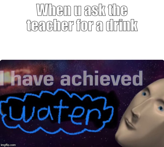 When u ask the teacher for a drink | image tagged in meme | made w/ Imgflip meme maker