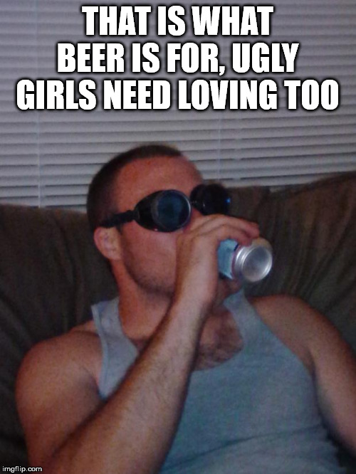 Beer Goggles | THAT IS WHAT BEER IS FOR, UGLY GIRLS NEED LOVING TOO | image tagged in beer goggles | made w/ Imgflip meme maker