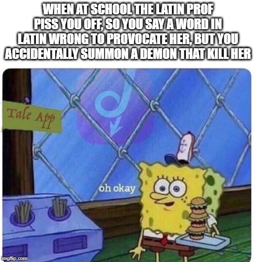 oh ok | WHEN AT SCHOOL THE LATIN PROF PISS YOU OFF, SO YOU SAY A WORD IN LATIN WRONG TO PROVOCATE HER, BUT YOU ACCIDENTALLY SUMMON A DEMON THAT KILL HER | image tagged in oh okay spongebob,latin,demon | made w/ Imgflip meme maker