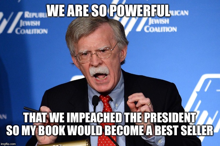 John Bolton - Wacko | WE ARE SO POWERFUL; THAT WE IMPEACHED THE PRESIDENT SO MY BOOK WOULD BECOME A BEST SELLER | image tagged in john bolton - wacko,political meme,impeach trump | made w/ Imgflip meme maker