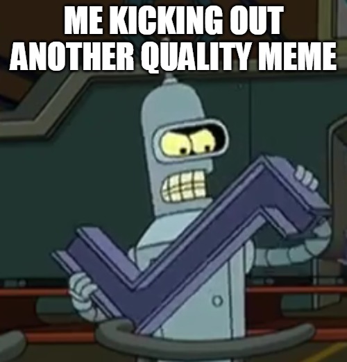 Making Memes | ME KICKING OUT ANOTHER QUALITY MEME | image tagged in bender | made w/ Imgflip meme maker