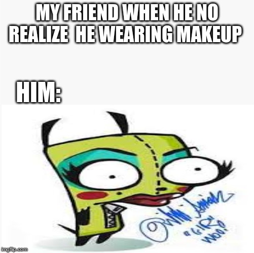 GIR | MY FRIEND WHEN HE NO REALIZE  HE WEARING MAKEUP; HIM: | image tagged in invader zim | made w/ Imgflip meme maker