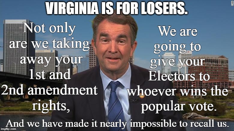 Virginia is for losers. | VIRGINIA IS FOR LOSERS. We are 
going to 
give your 
Electors to
whoever wins the 
popular vote. Not only 
are we taking 
away your
1st and 
2nd amendment 
rights, And we have made it nearly impossible to recall us. | image tagged in northam,virginia,un constitutional | made w/ Imgflip meme maker