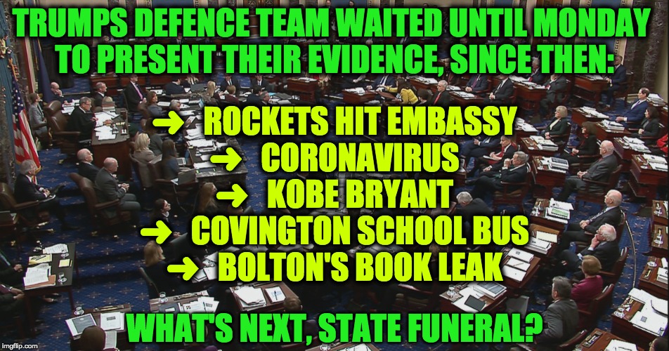TRUMPS DEFENCE TEAM WAITED UNTIL MONDAY 
TO PRESENT THEIR EVIDENCE, SINCE THEN:; ➜   ROCKETS HIT EMBASSY
➜   CORONAVIRUS
➜   KOBE BRYANT
➜   COVINGTON SCHOOL BUS
➜   BOLTON'S BOOK LEAK; WHAT'S NEXT, STATE FUNERAL? | image tagged in impeachment | made w/ Imgflip meme maker