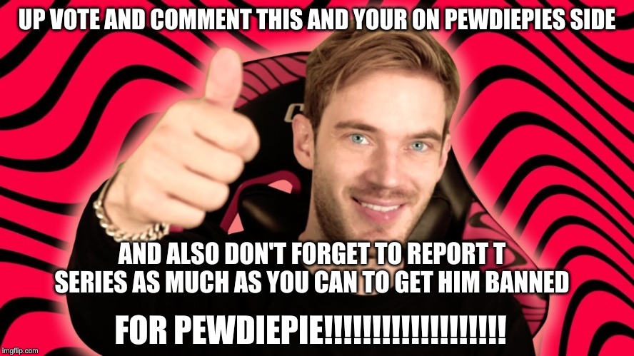 Pewdiepie!!!!!!!!1 | UP VOTE AND COMMENT THIS AND YOUR ON PEWDIEPIES SIDE; AND ALSO DON'T FORGET TO REPORT T SERIES AS MUCH AS YOU CAN TO GET HIM BANNED; FOR PEWDIEPIE!!!!!!!!!!!!!!!!!!! | image tagged in pewdiepie1 | made w/ Imgflip meme maker