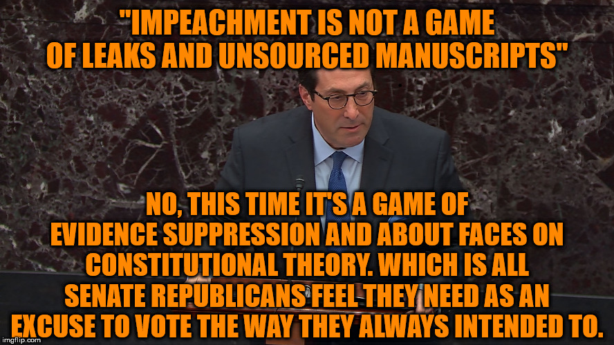 All signs are their vote will not vindicate the president but rather implicate themselves. | "IMPEACHMENT IS NOT A GAME OF LEAKS AND UNSOURCED MANUSCRIPTS"; NO, THIS TIME IT'S A GAME OF EVIDENCE SUPPRESSION AND ABOUT FACES ON CONSTITUTIONAL THEORY. WHICH IS ALL SENATE REPUBLICANS FEEL THEY NEED AS AN EXCUSE TO VOTE THE WAY THEY ALWAYS INTENDED TO. | image tagged in memes,politics | made w/ Imgflip meme maker