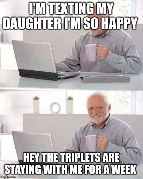 Hide the Pain Harold | I’M TEXTING MY DAUGHTER I’M SO HAPPY; HEY THE TRIPLETS ARE STAYING WITH ME FOR A WEEK | image tagged in memes,hide the pain harold | made w/ Imgflip meme maker