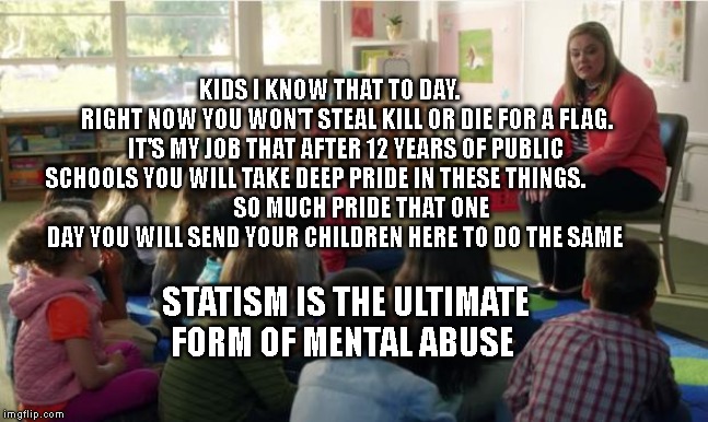 Teachers TvLand | KIDS I KNOW THAT TO DAY.         RIGHT NOW YOU WON'T STEAL KILL OR DIE FOR A FLAG. IT'S MY JOB THAT AFTER 12 YEARS OF PUBLIC SCHOOLS YOU WILL TAKE DEEP PRIDE IN THESE THINGS.              
       SO MUCH PRIDE THAT ONE DAY YOU WILL SEND YOUR CHILDREN HERE TO DO THE SAME; STATISM IS THE ULTIMATE FORM OF MENTAL ABUSE | image tagged in teachers tvland | made w/ Imgflip meme maker