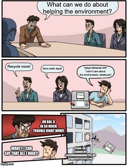 Boardroom Meeting Suggestion | What can we do about helping the environment? Recycle more! More earth days! *plays Nintendo DS* I don’t care about the environment, whatever!! OH BOI, U IN SO MUCH TROUBLE RIGHT NOW!! WHAT? I CAN SAY THAT ALL I WANT! PLEASE, NO I LEARNED MY LESSONNNNNNNNNNN! TELL MY STORYYYYYYYYYYYYYYY! | image tagged in memes,boardroom meeting suggestion | made w/ Imgflip meme maker