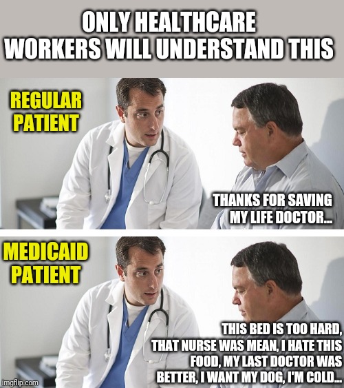 Why are so many Medicaid recipients not thankful for their free healthcare? Show some respect, we paid for your surgery. | ONLY HEALTHCARE WORKERS WILL UNDERSTAND THIS; REGULAR PATIENT; THANKS FOR SAVING MY LIFE DOCTOR... MEDICAID PATIENT; THIS BED IS TOO HARD, THAT NURSE WAS MEAN, I HATE THIS FOOD, MY LAST DOCTOR WAS BETTER, I WANT MY DOG, I'M COLD... | image tagged in doctor and patient,keep calm and enrolling medicaid members,nurse,patient | made w/ Imgflip meme maker