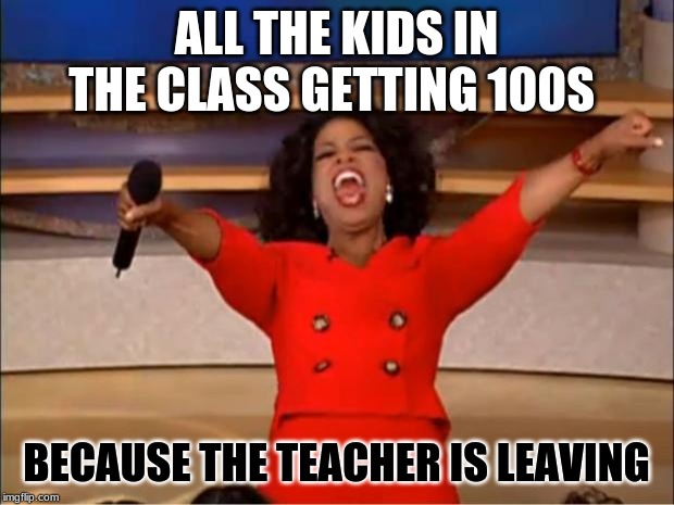 Oprah You Get A Meme | ALL THE KIDS IN THE CLASS GETTING 100S; BECAUSE THE TEACHER IS LEAVING | image tagged in memes,oprah you get a | made w/ Imgflip meme maker