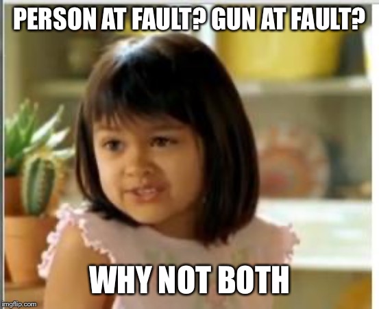 To be totally precise: Humans wielding guns kill people. So: we ought to address both aspects of that problem. | PERSON AT FAULT? GUN AT FAULT? WHY NOT BOTH | image tagged in why not both,gun control,guns,gun laws,gun rights,mental health | made w/ Imgflip meme maker