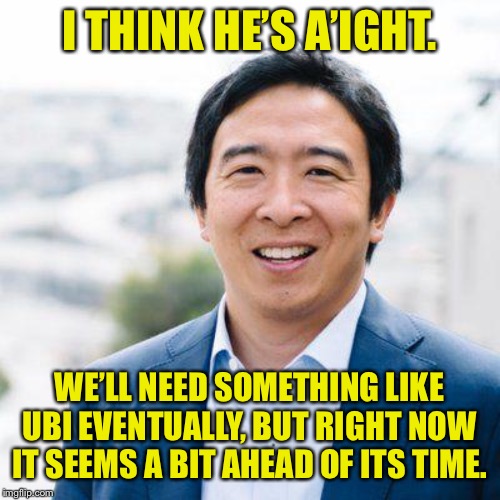I cringe a little bit at Yang but not too hard. | I THINK HE’S A’IGHT. WE’LL NEED SOMETHING LIKE UBI EVENTUALLY, BUT RIGHT NOW IT SEEMS A BIT AHEAD OF ITS TIME. | image tagged in andrew yang,yang,election 2020,democrats,taxes,cringe | made w/ Imgflip meme maker