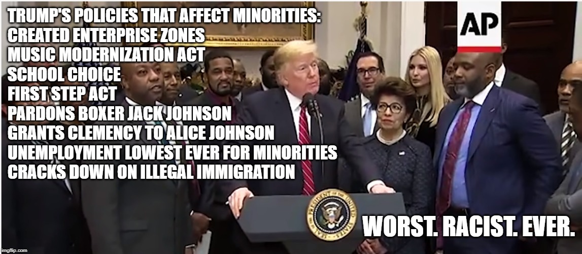 Calling someone a racist doesn't make them one. | TRUMP'S POLICIES THAT AFFECT MINORITIES:
CREATED ENTERPRISE ZONES
MUSIC MODERNIZATION ACT
SCHOOL CHOICE
FIRST STEP ACT
PARDONS BOXER JACK JOHNSON
GRANTS CLEMENCY TO ALICE JOHNSON
UNEMPLOYMENT LOWEST EVER FOR MINORITIES
CRACKS DOWN ON ILLEGAL IMMIGRATION; WORST. RACIST. EVER. | image tagged in memes,trump is not a racist,politics,worst racist ever | made w/ Imgflip meme maker