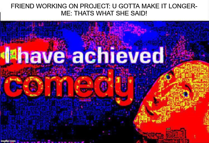 I have achieved comedy | FRIEND WORKING ON PROJECT: U GOTTA MAKE IT LONGER-
ME: THATS WHAT SHE SAID! | image tagged in i have achieved comedy | made w/ Imgflip meme maker