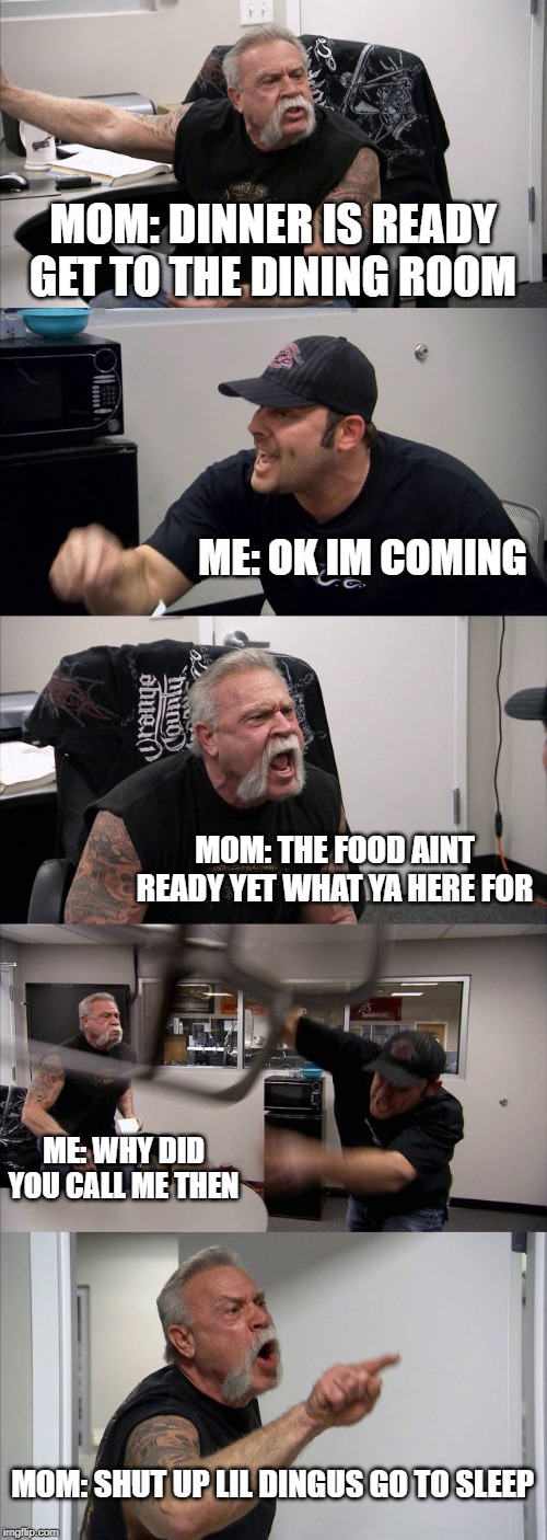 American Chopper Argument | MOM: DINNER IS READY GET TO THE DINING ROOM; ME: OK IM COMING; MOM: THE FOOD AINT READY YET WHAT YA HERE FOR; ME: WHY DID YOU CALL ME THEN; MOM: SHUT UP LIL DINGUS GO TO SLEEP | image tagged in memes,american chopper argument | made w/ Imgflip meme maker