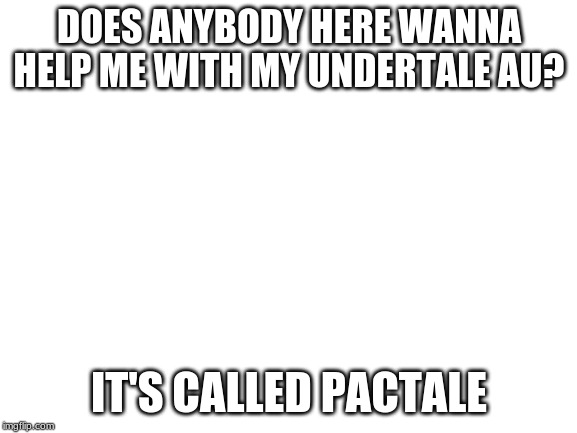 Blank White Template | DOES ANYBODY HERE WANNA HELP ME WITH MY UNDERTALE AU? IT'S CALLED PACTALE | image tagged in blank white template | made w/ Imgflip meme maker