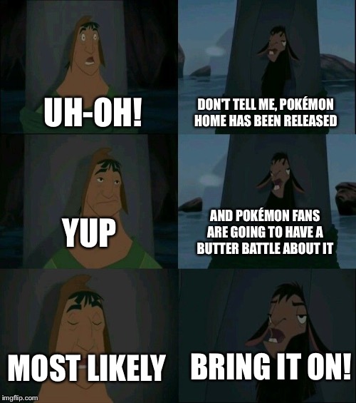 Emperor's New Groove Waterfall  | DON'T TELL ME, POKÉMON HOME HAS BEEN RELEASED; UH-OH! AND POKÉMON FANS ARE GOING TO HAVE A BUTTER BATTLE ABOUT IT; YUP; BRING IT ON! MOST LIKELY | image tagged in emperor's new groove waterfall | made w/ Imgflip meme maker