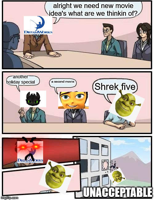 Boardroom Meeting Suggestion | alright we need new movie idea's what are we thinkin of? another holiday special; a second movie; Shrek five; UNACCEPTABLE | image tagged in memes,boardroom meeting suggestion | made w/ Imgflip meme maker