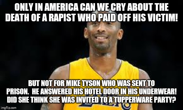 Kobe Bryant | ONLY IN AMERICA CAN WE CRY ABOUT THE DEATH OF A RAPIST WHO PAID OFF HIS VICTIM! BUT NOT FOR MIKE TYSON WHO WAS SENT TO PRISON.  HE ANSWERED HIS HOTEL DOOR IN HIS UNDERWEAR! DID SHE THINK SHE WAS INVITED TO A TUPPERWARE PARTY? | image tagged in kobe bryant,rapist,paid in full,victim,mike tyson,prison | made w/ Imgflip meme maker