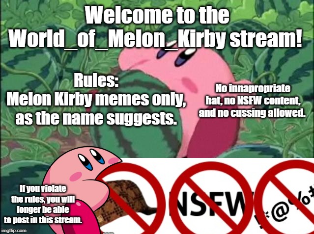 Welcome to the World_of_Melon_Kirby stream! | Rules:
Melon Kirby memes only, as the name suggests. Welcome to the World_of_Melon_Kirby stream! No innapropriate hat, no NSFW content, and no cussing allowed. If you violate the rules, you will longer be able to post in this stream. | image tagged in melon kirby,code of conduct,rules | made w/ Imgflip meme maker