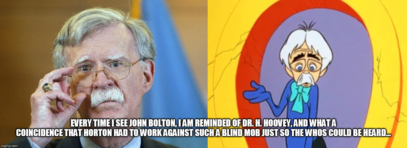 John Bolton and Dr. H. Hoovey | EVERY TIME I SEE JOHN BOLTON, I AM REMINDED OF DR. H. HOOVEY, AND WHAT A COINCIDENCE THAT HORTON HAD TO WORK AGAINST SUCH A BLIND MOB JUST SO THE WHOS COULD BE HEARD... | image tagged in let him testify,horton hears a who,john bolton,dr h hoovey | made w/ Imgflip meme maker