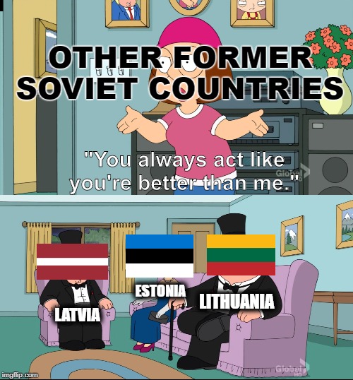 The Baltic's better than me | OTHER FORMER SOVIET COUNTRIES; "You always act like you're better than me."; LITHUANIA; ESTONIA; LATVIA | image tagged in meg family guy better than me,soviet union,europe,russia,ukraine,belarus | made w/ Imgflip meme maker
