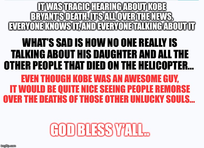 God bless y’all | IT WAS TRAGIC HEARING ABOUT KOBE BRYANT’S DEATH. IT’S ALL OVER THE NEWS, EVERYONE KNOWS IT, AND EVERYONE TALKING ABOUT IT; WHAT’S SAD IS HOW NO ONE REALLY IS TALKING ABOUT HIS DAUGHTER AND ALL THE OTHER PEOPLE THAT DIED ON THE HELICOPTER... EVEN THOUGH KOBE WAS AN AWESOME GUY, IT WOULD BE QUITE NICE SEEING PEOPLE REMORSE OVER THE DEATHS OF THOSE OTHER UNLUCKY SOULS... GOD BLESS Y’ALL.. | image tagged in kobe bryant,news,sad | made w/ Imgflip meme maker