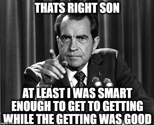 NIXON | THATS RIGHT SON AT LEAST I WAS SMART ENOUGH TO GET TO GETTING WHILE THE GETTING WAS GOOD | image tagged in nixon | made w/ Imgflip meme maker