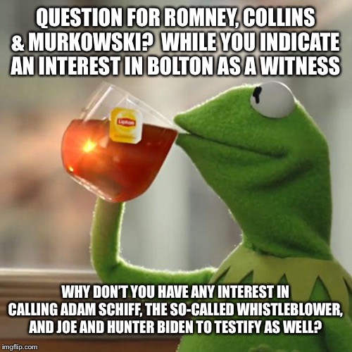 If we are going to hear from one witness we need to hear from them all | QUESTION FOR ROMNEY, COLLINS & MURKOWSKI?  WHILE YOU INDICATE AN INTEREST IN BOLTON AS A WITNESS; WHY DON’T YOU HAVE ANY INTEREST IN CALLING ADAM SCHIFF, THE SO-CALLED WHISTLEBLOWER, AND JOE AND HUNTER BIDEN TO TESTIFY AS WELL? | image tagged in memes,but thats none of my business,kermit the frog,trump 2020,maga,impeachment | made w/ Imgflip meme maker