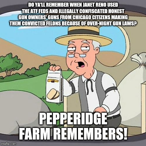 "We Will Remember In November!" | DO YA'LL REMEMBER WHEN JANET RENO USED THE ATF FEDS AND ILLEGALLY CONFISCATED HONEST GUN OWNERS' GUNS FROM CHICAGO CITIZENS MAKING THEM CONVICTED FELONS BECAUSE OF OVER-NIGHT GUN LAWS? PEPPERIDGE FARM REMEMBERS! | image tagged in memes,pepperidge farm remembers,trump 2020,gun control,gun free zone | made w/ Imgflip meme maker