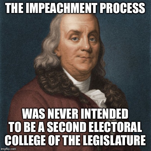 Ben Franklin |  THE IMPEACHMENT PROCESS; WAS NEVER INTENDED TO BE A SECOND ELECTORAL COLLEGE OF THE LEGISLATURE | image tagged in ben franklin,impeach trump,political meme | made w/ Imgflip meme maker