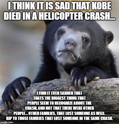 Confession Bear |  I THINK IT IS SAD THAT KOBE DIED IN A HELICOPTER CRASH... I FIND IT EVEN SADDER THAT THATS THE BIGGEST THING THAT PEOPLE SEEM TO RECOGNIZE ABOUT THE CRASH, AND NOT THAT THERE WERE OTHER PEOPLE... OTHER FAMILIES, THAT LOST SOMEONE AS WELL.

RIP TO THOSE FAMILIES THAT LOST SOMEONE IN THE SAME CRASH. | image tagged in memes,confession bear | made w/ Imgflip meme maker