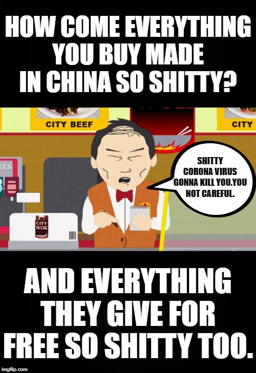 HOW COME EVERYTHING YOU BUY MADE IN CHINA SO SHITTY? SHITTY CORONA VIRUS GONNA KILL YOU.YOU NOT CAREFUL. AND EVERYTHING THEY GIVE FOR FREE SO SHITTY TOO. | image tagged in black background,south-park-chinese-guy | made w/ Imgflip meme maker