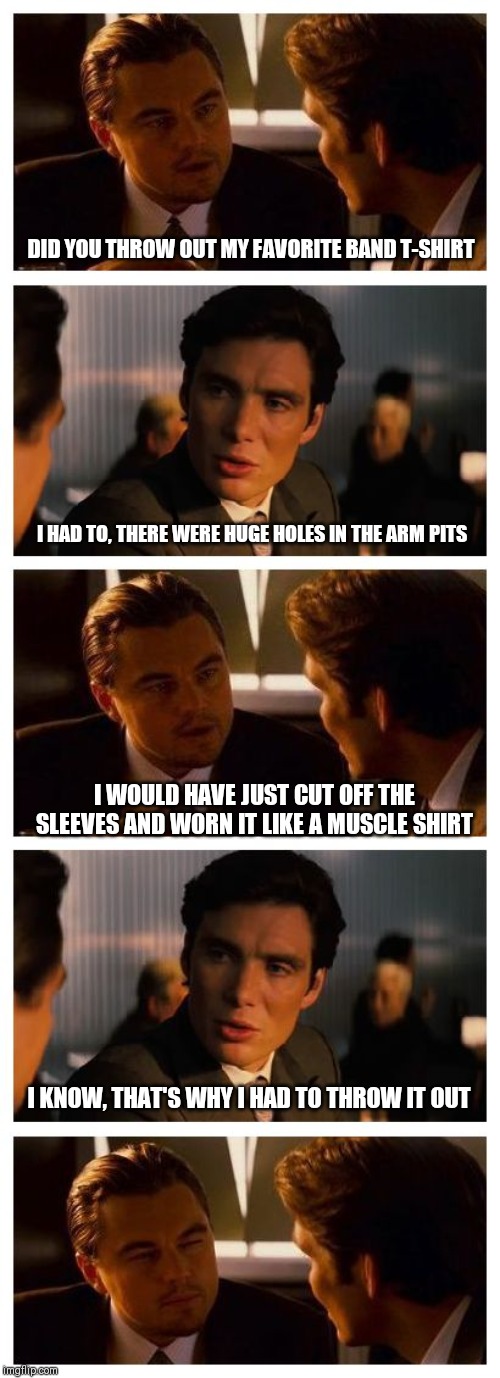 Leonardo Inception (Extended) | DID YOU THROW OUT MY FAVORITE BAND T-SHIRT; I HAD TO, THERE WERE HUGE HOLES IN THE ARM PITS; I WOULD HAVE JUST CUT OFF THE SLEEVES AND WORN IT LIKE A MUSCLE SHIRT; I KNOW, THAT'S WHY I HAD TO THROW IT OUT | image tagged in leonardo inception extended,meme | made w/ Imgflip meme maker