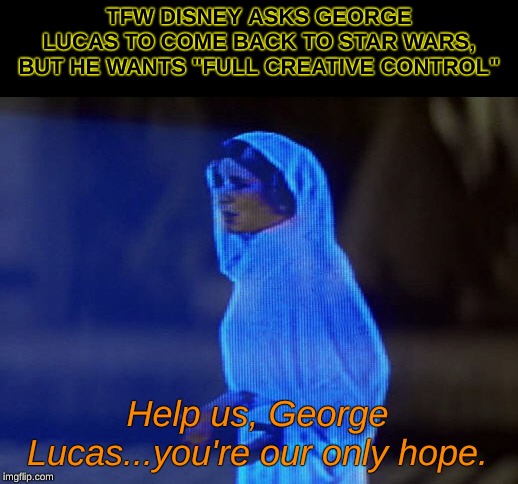 Episode IX & 3/4: A New, New Hope | TFW DISNEY ASKS GEORGE LUCAS TO COME BACK TO STAR WARS, BUT HE WANTS "FULL CREATIVE CONTROL"; Help us, George Lucas...you're our only hope. | image tagged in help me obi-wan you're our only hope,star wars,george lucas | made w/ Imgflip meme maker