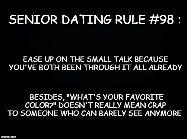 Black background | SENIOR DATING RULE #98 :; EASE UP ON THE SMALL TALK BECAUSE  YOU'VE BOTH BEEN THROUGH IT ALL ALREADY; BESIDES, "WHAT'S YOUR FAVORITE COLOR?" DOESN'T REALLY MEAN CRAP TO SOMEONE WHO CAN BARELY SEE ANYMORE | image tagged in black background | made w/ Imgflip meme maker