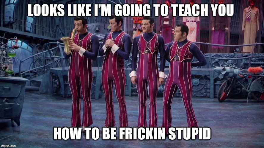 We Are Number One |  LOOKS LIKE I’M GOING TO TEACH YOU; HOW TO BE FRICKIN STUPID | image tagged in we are number one | made w/ Imgflip meme maker