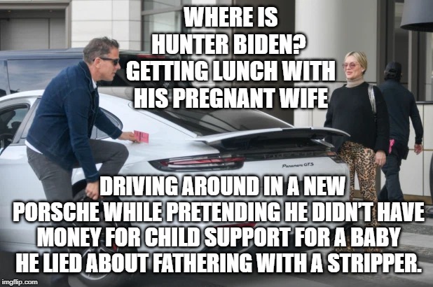 Where is Hunter Biden? | WHERE IS HUNTER BIDEN?  GETTING LUNCH WITH HIS PREGNANT WIFE; DRIVING AROUND IN A NEW PORSCHE WHILE PRETENDING HE DIDN’T HAVE MONEY FOR CHILD SUPPORT FOR A BABY HE LIED ABOUT FATHERING WITH A STRIPPER. | image tagged in biden,impeachment | made w/ Imgflip meme maker