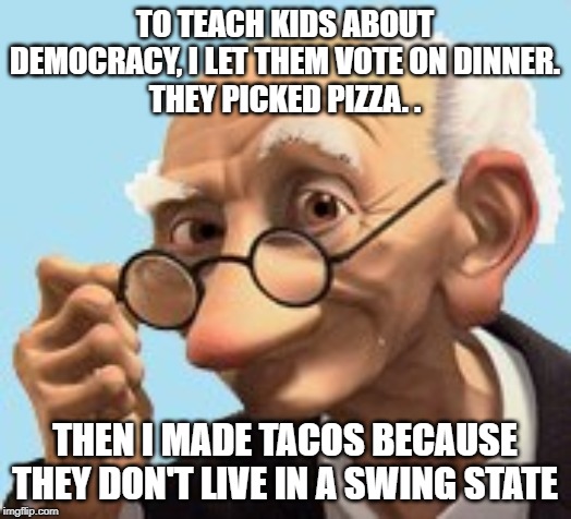 swing state | TO TEACH KIDS ABOUT DEMOCRACY, I LET THEM VOTE ON DINNER.
THEY PICKED PIZZA. . THEN I MADE TACOS BECAUSE THEY DON'T LIVE IN A SWING STATE | image tagged in grinning old man,swing state | made w/ Imgflip meme maker