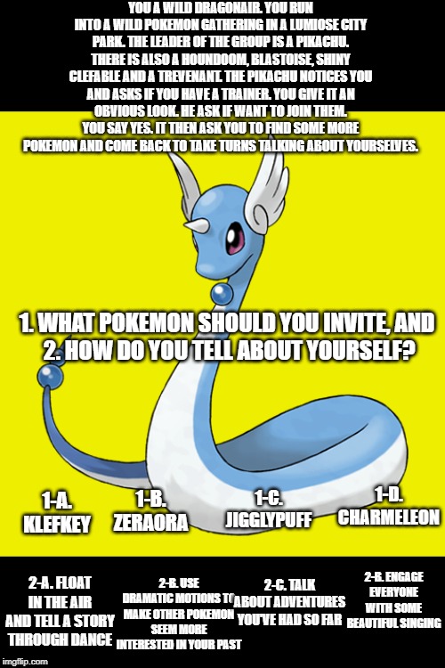 Pokemon: You Choose! Vol.5 (Two question edition) | YOU A WILD DRAGONAIR. YOU RUN INTO A WILD POKEMON GATHERING IN A LUMIOSE CITY PARK. THE LEADER OF THE GROUP IS A PIKACHU. THERE IS ALSO A HOUNDOOM, BLASTOISE, SHINY CLEFABLE AND A TREVENANT. THE PIKACHU NOTICES YOU AND ASKS IF YOU HAVE A TRAINER. YOU GIVE IT AN OBVIOUS LOOK. HE ASK IF WANT TO JOIN THEM. YOU SAY YES. IT THEN ASK YOU TO FIND SOME MORE POKEMON AND COME BACK TO TAKE TURNS TALKING ABOUT YOURSELVES. 1. WHAT POKEMON SHOULD YOU INVITE, AND 
2. HOW DO YOU TELL ABOUT YOURSELF? 1-D. CHARMELEON; 1-C. JIGGLYPUFF; 1-A. KLEFKEY; 1-B. ZERAORA; 2-B. ENGAGE EVERYONE WITH SOME BEAUTIFUL SINGING; 2-C. TALK ABOUT ADVENTURES YOU'VE HAD SO FAR; 2-B. USE DRAMATIC MOTIONS TO MAKE OTHER POKEMON SEEM MORE INTERESTED IN YOUR PAST; 2-A. FLOAT IN THE AIR AND TELL A STORY THROUGH DANCE | image tagged in pokemon | made w/ Imgflip meme maker