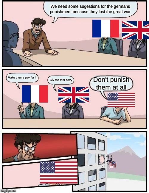 Boardroom Meeting Suggestion | We need some sugestions for the germans punishment because they lost the great war; Make theme pay for it; Giv me ther navy; Don't punish them at all | image tagged in memes,boardroom meeting suggestion | made w/ Imgflip meme maker