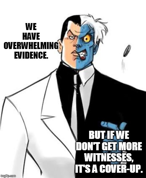 The House lied about the force of evidence. | WE HAVE OVERWHELMING EVIDENCE. BUT IF WE DON'T GET MORE WITNESSES, IT'S A COVER-UP. | image tagged in two face coin flip | made w/ Imgflip meme maker