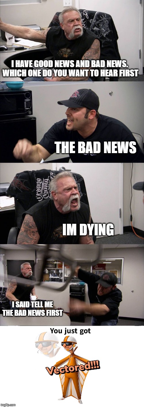 American Chopper Argument Meme | I HAVE GOOD NEWS AND BAD NEWS. 
WHICH ONE DO YOU WANT TO HEAR FIRST; THE BAD NEWS; IM DYING; I SAID TELL ME THE BAD NEWS FIRST | image tagged in memes,american chopper argument | made w/ Imgflip meme maker