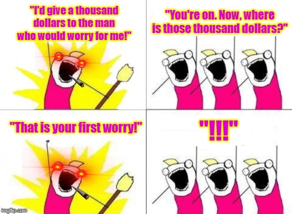 What Do We Want | "I'd give a thousand dollars to the man who would worry for me!"; "You're on. Now, where is those thousand dollars?"; "!!!"; "That is your first worry!" | image tagged in memes,what do we want | made w/ Imgflip meme maker